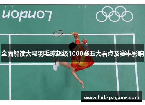 全面解读大马羽毛球超级1000赛五大看点及赛事影响