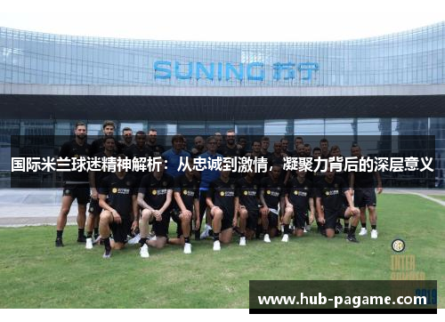 国际米兰球迷精神解析：从忠诚到激情，凝聚力背后的深层意义