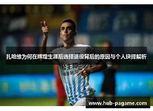 扎哈维为何在辉煌生涯后选择退役背后的原因与个人抉择解析