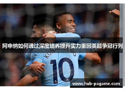 阿申纳如何通过深度培养提升实力重回英超争冠行列 阿申纳如何通过深度培养提升实力重回英超争冠行列