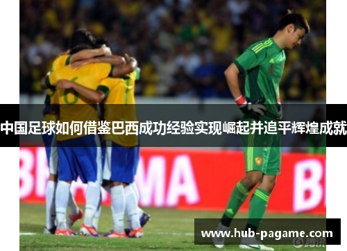 中国足球如何借鉴巴西成功经验实现崛起并追平辉煌成就 中国足球如何借鉴巴西成功经验实现崛起并追平辉煌成就