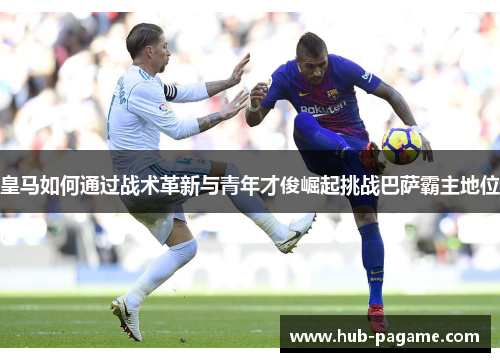 皇马如何通过战术革新与青年才俊崛起挑战巴萨霸主地位 皇马如何通过战术革新与青年才俊崛起挑战巴萨霸主地位