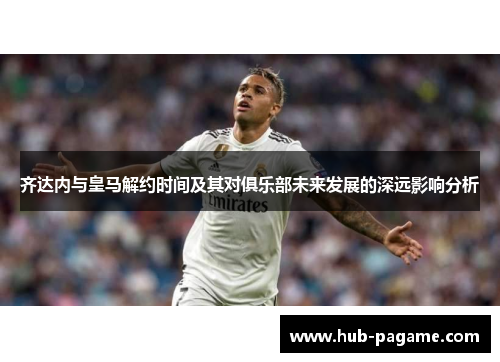齐达内与皇马解约时间及其对俱乐部未来发展的深远影响分析