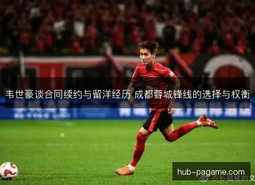 韦世豪谈合同续约与留洋经历 成都蓉城锋线的选择与权衡